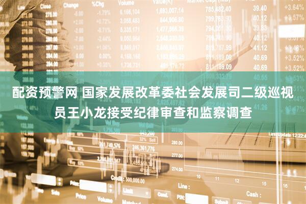配资预警网 国家发展改革委社会发展司二级巡视员王小龙接受纪律审查和监察调查