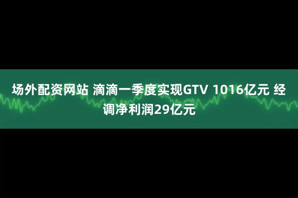 场外配资网站 滴滴一季度实现GTV 1016亿元 经调净利润29亿元