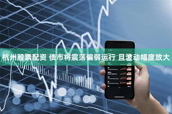 杭州股票配资 债市将震荡偏弱运行 且波动幅度放大