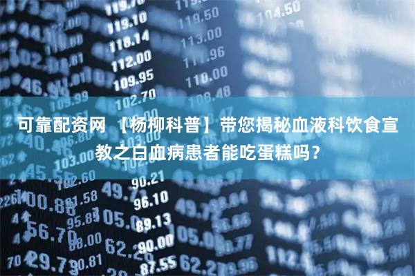 可靠配资网 【杨柳科普】带您揭秘血液科饮食宣教之白血病患者能吃蛋糕吗？