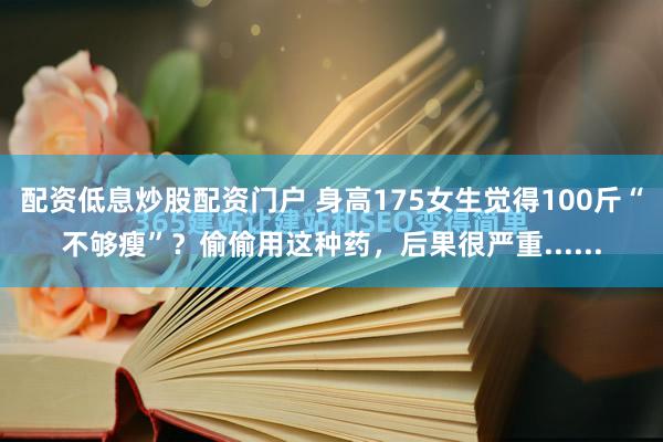 配资低息炒股配资门户 身高175女生觉得100斤“不够瘦”？偷偷用这种药，后果很严重......