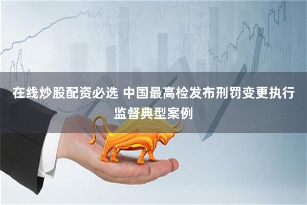 在线炒股配资必选 中国最高检发布刑罚变更执行监督典型案例
