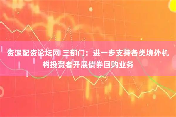 资深配资论坛网 三部门：进一步支持各类境外机构投资者开展债券回购业务